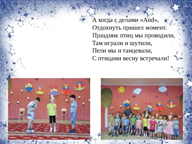 А когда с делами «And», Отдохнуть пришел момент. Праздник птиц мы проводили, Там играли и шутили, Пели мы и танцевали, С птицами весну встречали! 