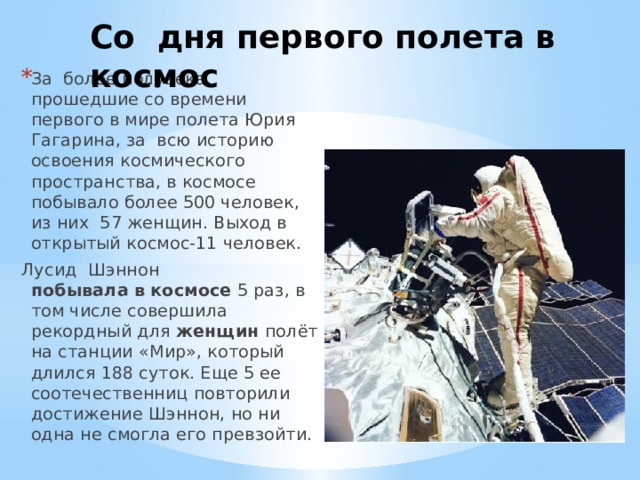 Со дня первого полета в космос За более полувека, прошедшие со времени первого в мире полета Юрия Гагарина, за всю историю освоения космического пространства, в космосе побывало более 500 человек, из них 57 женщин. Выход в открытый космос-11 человек. Лусид  Шэннон побывала   в   космосе  5 раз, в том числе совершила рекордный для  женщин  полёт на станции «Мир», который длился 188 суток. Еще 5 ее соотечественниц повторили достижение Шэннон, но ни одна не смогла его превзойти.  