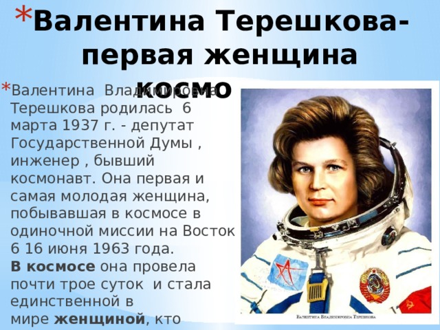 Валентина Терешкова-первая женщина космонавт Валентина Владимировна Терешкова родилась 6 марта 1937 г. - депутат Государственной Думы , инженер , бывший космонавт. Она первая и самая молодая женщина, побывавшая в космосе в одиночной миссии на Восток 6 16 июня 1963 года. В   космосе  она провела почти трое суток и стала единственной в мире  женщиной , кто совершил свой полет в одиночку. 