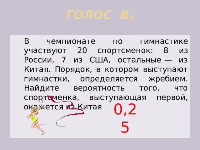ГОЛОС В 6    В чемпионате по гимнастике участвуют 20 спортсменок: 8 из России, 7 из США, остальные — из Китая. Порядок, в котором выступают гимнастки, определяется жребием. Найдите вероятность того, что спортсменка, выступающая первой, окажется из Китая 0,25 
