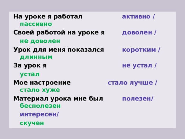 На уроке я работал  активно /        пассивно Своей работой на уроке я  доволен /        не доволен Урок для меня показался  коротким /       длинным За урок я  не устал /        устал Мое настроение    стало лучше /       стало хуже Материал урока мне был  полезен/        бесполезен        интересен/        скучен 