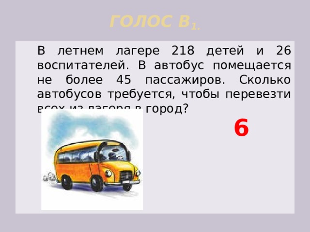 ГОЛОС В 1.    В летнем лагере 218 детей и 26 воспитателей. В автобус помещается не более 45 пассажиров. Сколько автобусов требуется, чтобы перевезти всех из лагеря в город? 6 