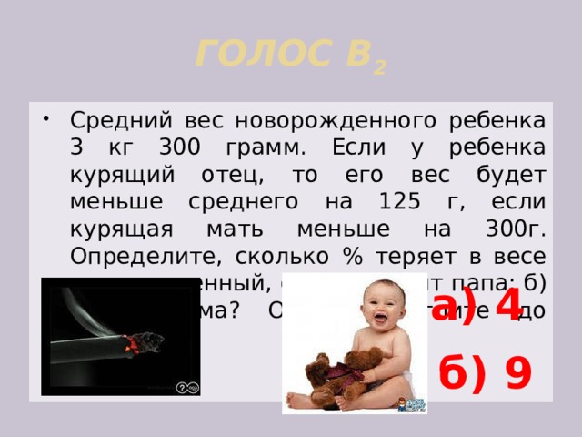 ГОЛОС В 2 Средний вес новорожденного ребенка 3 кг 300 грамм. Если у ребенка курящий отец, то его вес будет меньше среднего на 125 г, если курящая мать меньше на 300г. Определите, сколько % теряет в весе новорожденный, если: а)курит папа; б) курит мама? Ответ округлите до единиц. а) 4 б) 9 