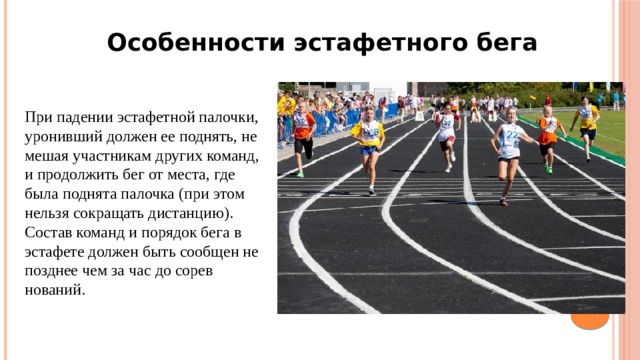 Особенности эстафетного бега При падении эстафетной палочки, уронивший должен ее поднять, не мешая уча­стникам других команд, и продолжить бег от мес­та, где была поднята палочка (при этом нельзя со­кращать дистанцию). Состав команд и порядок бега в эстафете дол­жен быть сообщен не позднее чем за час до сорев­нований. 