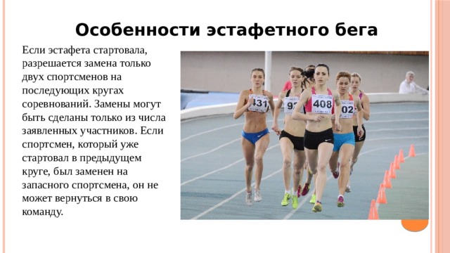 Особенности эстафетного бега Если эстафета стартовала, разрешается замена только двух спортсменов на последующих кругах соревнований. Замены могут быть сделаны только из числа заявленных участников. Если спортсмен, который уже стартовал в предыдущем круге, был заменен на запасного спортсмена, он не может вернуться в свою команду. 