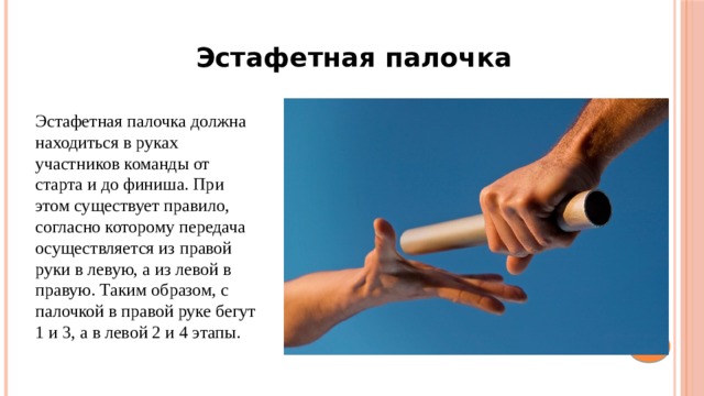 Эстафетная палочка Эстафетная палочка должна находиться в руках участников команды от старта и до финиша. При этом существует правило, согласно которому передача осуществляется из правой руки в левую, а из левой в правую. Таким образом, с палочкой в правой руке бегут 1 и 3, а в левой 2 и 4 этапы.  