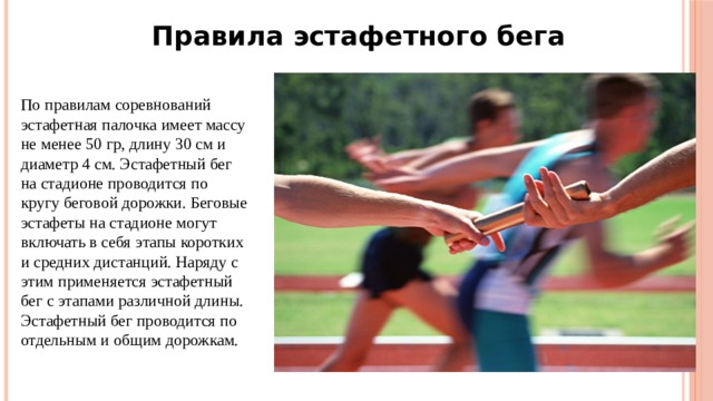 Правила эстафетного бега По правилам соревнований эстафетная палочка имеет массу не менее 50 гр, длину 30 см и диаметр 4 см. Эстафетный бег на стадионе проводится по кругу беговой дорожки. Беговые эстафеты на стадионе могут включать в себя этапы коротких и средних дистанций. Наряду с этим применяется эстафетный бег с этапами различной длины. Эстафетный бег проводится по отдельным и общим дорожкам. 
