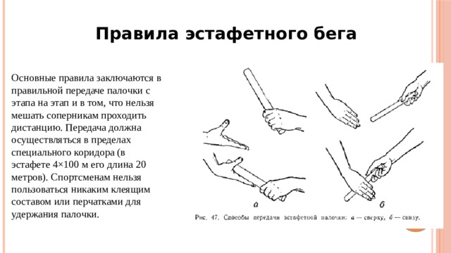 Правила эстафетного бега Основные правила заключаются в правильной передаче палочки с этапа на этап и в том, что нельзя мешать соперникам проходить дистанцию. Передача должна осуществляться в пределах специального коридора (в эстафете 4×100 м его длина 20 метров). Спортсменам нельзя пользоваться никаким клеящим составом или перчатками для удержания палочки. 