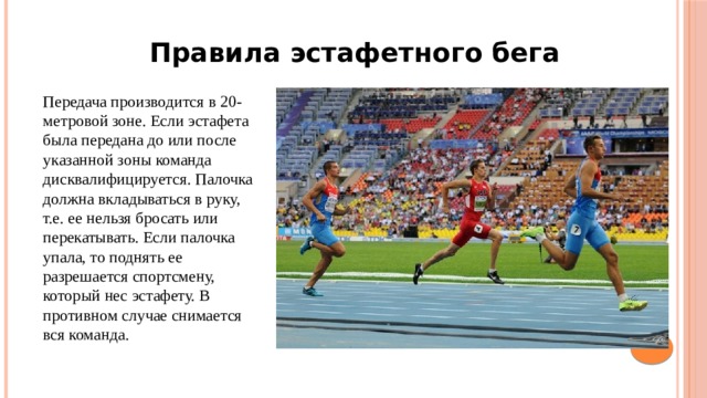 Правила эстафетного бега Передача производится в 20-метровой зоне. Если эстафета была передана до или после указанной зоны команда дисквалифицируется. Палочка должна вкладываться в руку, т.е. ее нельзя бросать или перекатывать. Если палочка упала, то поднять ее разрешается спортсмену, который нес эстафету. В противном случае снимается вся команда. 