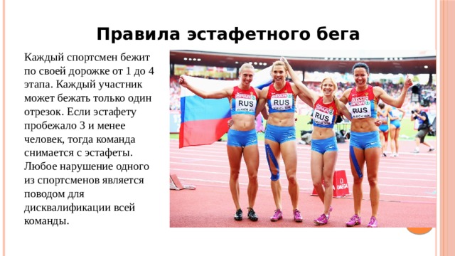 Правила эстафетного бега Каждый спортсмен бежит по своей дорожке от 1 до 4 этапа. Каждый участник может бежать только один отрезок. Если эстафету пробежало 3 и менее человек, тогда команда снимается с эстафеты. Любое нарушение одного из спортсменов является поводом для дисквалификации всей команды.  