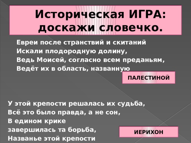 Историческая ИГРА: доскажи словечко.  Евреи после странствий и скитаний  Искали плодородную долину,  Ведь Моисей, согласно всем преданьям,  Ведёт их в область, названную У этой крепости решалась их судьба, Всё это было правда, а не сон, В едином крике завершилась та борьба, Названье этой крепости ПАЛЕСТИНОЙ ИЕРИХОН 