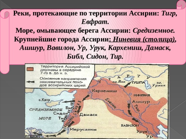 Реки, протекающие по территории Ассирии: Тигр, Евфрат. Море, омывающее берега Ассирии: Средиземное. Крупнейшие города Ассирии : Ниневия (столица) , Ашшур, Вавилон, Ур, Урук, Кархемиш, Дамаск, Библ, Сидон, Тир. 