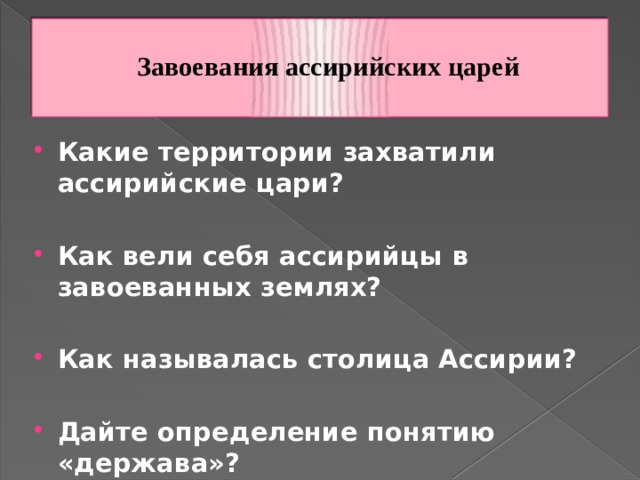  Завоевания ассирийских царей   Какие территории захватили ассирийские цари?  Как вели себя ассирийцы в завоеванных землях?  Как называлась столица Ассирии?  Дайте определение понятию «держава»? 