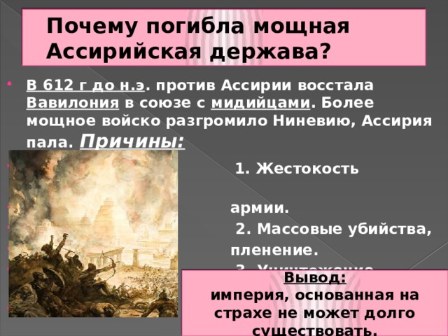 Почему погибла мощная Ассирийская держава? В 612 г до н.э . против Ассирии восстала Вавилония в союзе с мидийцами . Более мощное войско разгромило Ниневию, Ассирия пала.  Причины:  1. Жестокость ассирийской  армии.  2. Массовые убийства,  пленение.  3. Уничтожение храмов.  4. Грабежи.  Вывод: империя, основанная на страхе не может долго существовать. 