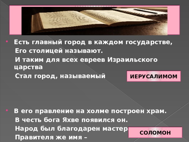 Есть главный город в каждом государстве,  Его столицей называют.  И таким для всех евреев Израильского царства  Стал город, называемый В его правление на холме построен храм.  В честь бога Яхве появился он.  Народ был благодарен мастерам,  Правителя же имя – ИЕРУСАЛИМОМ СОЛОМОН 
