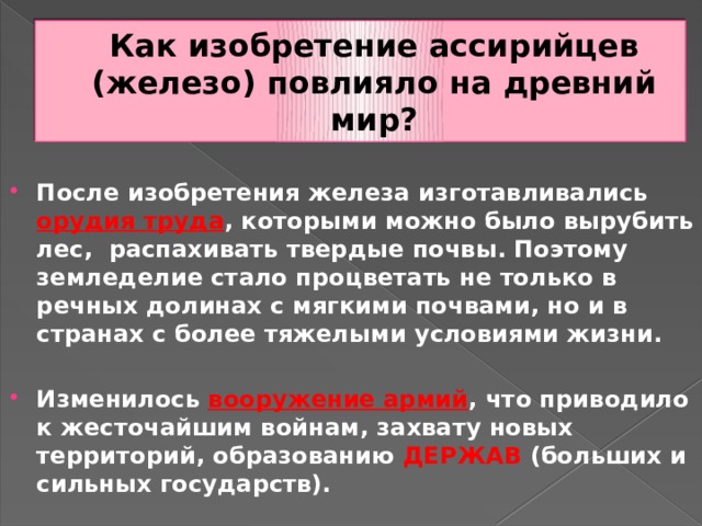 Как изобретение ассирийцев (железо) повлияло на древний мир?  После изобретения железа изготавливались орудия труда , которыми можно было вырубить лес, распахивать твердые почвы. Поэтому земледелие стало процветать не только в речных долинах с мягкими почвами, но и в странах с более тяжелыми условиями жизни.  Изменилось вооружение армий , что приводило к жесточайшим войнам, захвату новых территорий, образованию ДЕРЖАВ (больших и сильных государств). 