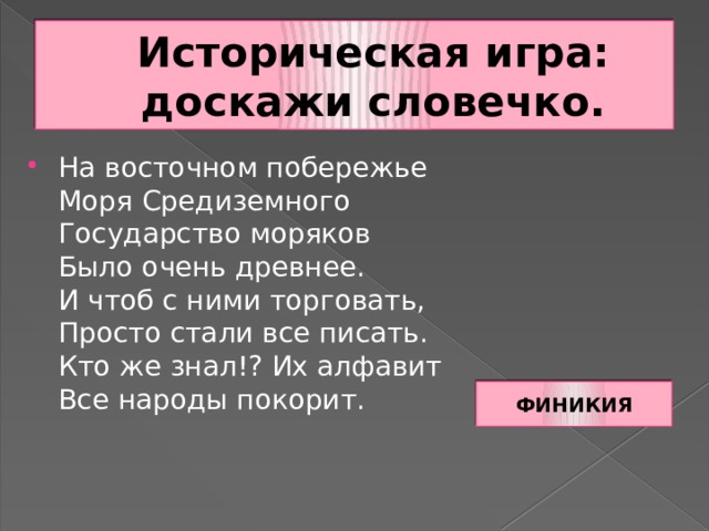 Историческая игра: доскажи словечко. На восточном побережье  Моря Средиземного  Государство моряков  Было очень древнее.  И чтоб с ними торговать,  Просто стали все писать.  Кто же знал!? Их алфавит  Все народы покорит. ФИНИКИЯ 