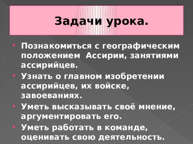 Задачи урока. Познакомиться с географическим положением Ассирии, занятиями ассирийцев. Узнать о главном изобретении ассирийцев, их войске, завоеваниях. Уметь высказывать своё мнение, аргументировать его. Уметь работать в команде, оценивать свою деятельность. 