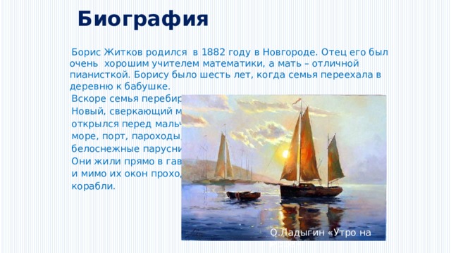 Биография  Борис Житков родился  в 1882 году в Новгороде. Отец его был очень хорошим учителем математики, а мать – отличной пианисткой. Борису было шесть лет, когда семья переехала в деревню к бабушке.  Вскоре семья перебирается в Одессу.  Новый, сверкающий мир  открылся перед мальчиком:  море, порт, пароходы,  белоснежные парусники.  Они жили прямо в гавани,  и мимо их окон проходили  корабли. О.Ладыгин «Утро на море» 