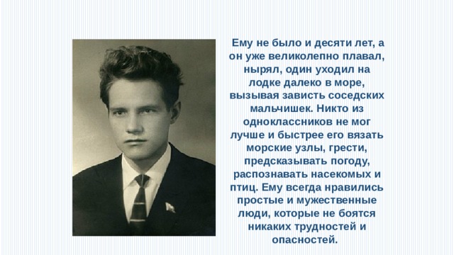  Ему не было и десяти лет, а он уже великолепно плавал, нырял, один уходил на лодке далеко в море, вызывая зависть соседских мальчишек. Никто из одноклассников не мог лучше и быстрее его вязать морские узлы, грести, предсказывать погоду, распознавать насекомых и птиц. Ему всегда нравились простые и мужественные люди, которые не боятся никаких трудностей и опасностей.  