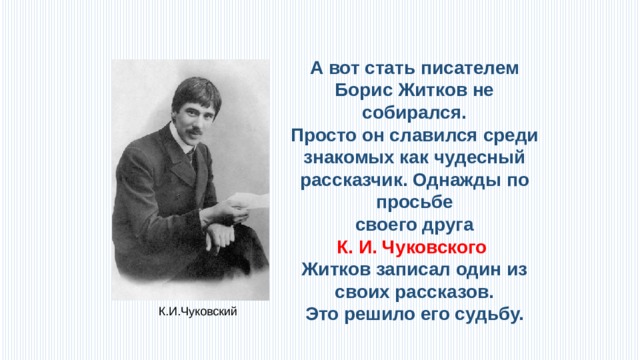 А вот стать писателем Борис Житков не собирался. Просто он славился среди знакомых как чудесный рассказчик. Однажды по просьбе  своего друга К. И. Чуковского Житков записал один из своих рассказов.  Это решило его судьбу. К.И.Чуковский 