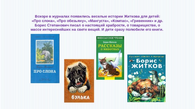 Вскоре в журналах появились веселые истории Житкова для детей: «Про слона», «Про обезьяну», «Мангуста», «Компас», «Гривенник» и др. Борис Степанович писал о настоящей храбрости, о товариществе, о массе интереснейших на свете вещей. И дети сразу полюбили его книги. 