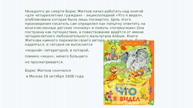 Незадолго до смерти Борис Житков начал работать над книгой «для четырехлетних граждан» - энциклопедией «Что я видел», опубликована которая была лишь посмертно. Цель этого произведения писатель сам определил как попытку ответить на многочисленные детские «почему» и помочь «почемучкам».Она построена как путешествие, а повествование ведётся от имени четырехлетнего любознательного мальчугана Алёши. Книги Житкова намного пережили своего автора, а гуманизм их, будем надеяться, и сегодня не вытиснится «модной» литературой, в которой, помимо «экшн», ничего большего не просматривается.   Борис Житков скончался  в Москве 19 октября 1938 года. 