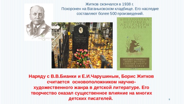 Житков скончался в 1938 г. Похоронен на Ваганьковском кладбище. Его наследие составляют более 500 произведений. Наряду с В.В.Бианки и Е.И.Чарушиным, Борис Житков считается основоположником научно-художественного жанра в детской литературе. Его творчество оказал существенное влияние на многих детских писателей.  