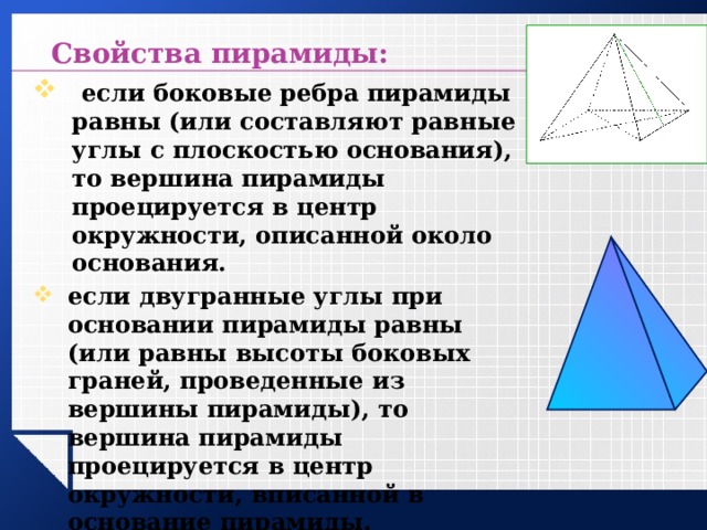  Свойства пирамиды:  если боковые ребра пирамиды равны (или составляют равные углы с плоскостью основания), то вершина пирамиды проецируется в центр окружности, описанной около основания. если двугранные углы при основании пирамиды равны (или равны высоты боковых граней, проведенные из вершины пирамиды), то вершина пирамиды проецируется в центр окружности, вписанной в основание пирамиды.   