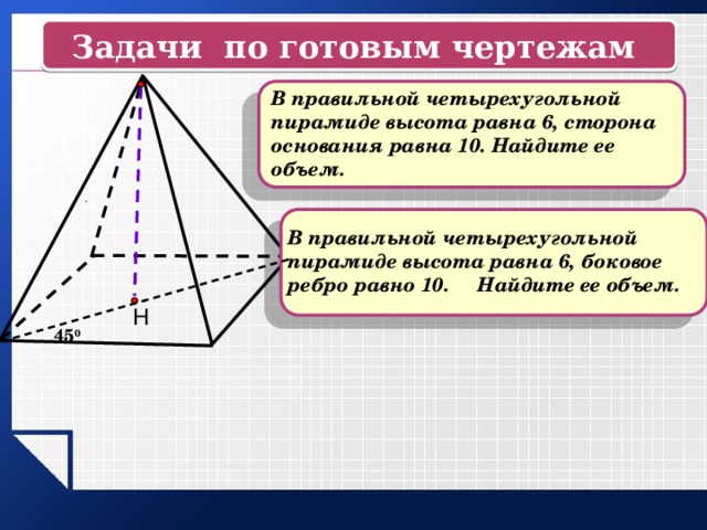 Задачи по готовым чертежам  В правильной четырехугольной пирамиде высота равна 6, сторона основания равна 10. Найдите ее объем. .  В правильной четырехугольной пирамиде высота равна 6, боковое ребро равно 10. Найдите ее объем. Н 45 0 