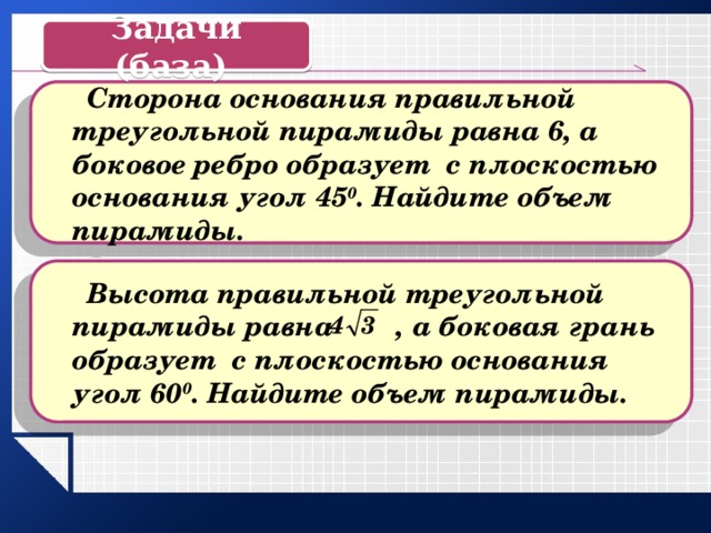 Задачи (база)  Сторона основания правильной треугольной пирамиды равна 6, а боковое ребро образует с плоскостью основания угол 45 0 . Найдите объем пирамиды.  Высота правильной треугольной пирамиды равна , а боковая грань образует с плоскостью основания угол 60 0 . Найдите объем пирамиды. 