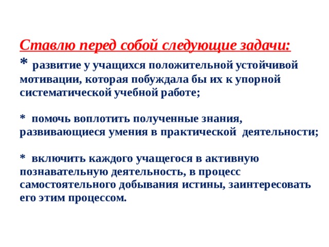  Ставлю перед собой следующие задачи:  * развитие у учащихся положительной устойчивой мотивации, которая побуждала бы их к упорной систематической учебной работе;   * помочь воплотить полученные знания, развивающиеся умения в практической  деятельности;   * включить каждого учащегося в активную познавательную деятельность, в процесс самостоятельного добывания истины, заинтересовать его этим процессом.   