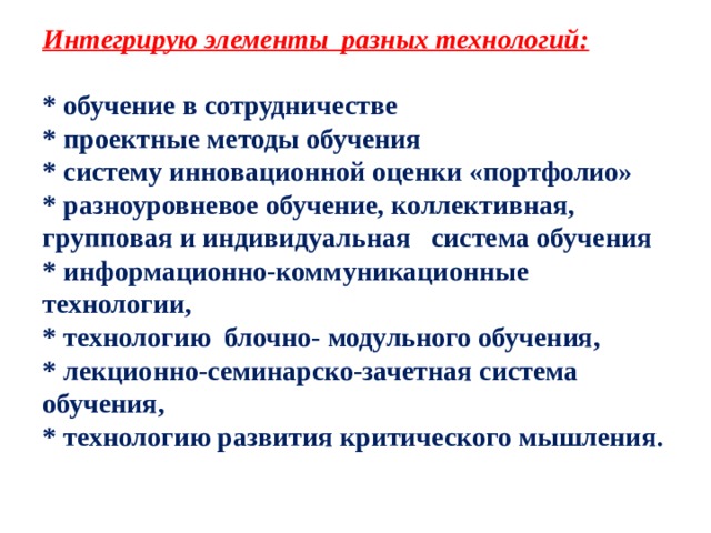 Интегрирую элементы  разных технологий:   * обучение в сотрудничестве  * проектные методы обучения  * систему инновационной оценки «портфолио»  * разноуровневое обучение, коллективная, групповая и индивидуальная   система обучения  * информационно-коммуникационные технологии,  * технологию  блочно- модульного обучения,  * лекционно-семинарско-зачетная система обучения,  * технологию развития критического мышления.   