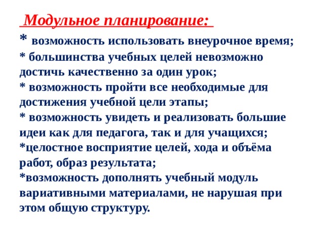  Модульное планирование:  * возможность использовать внеурочное время;  * большинства учебных целей невозможно достичь качественно за один урок;  * возможность пройти все необходимые для достижения учебной цели этапы;  * возможность увидеть и реализовать большие идеи как для педагога, так и для учащихся; *целостное восприятие целей, хода и объёма работ, образ результата;  *возможность дополнять учебный модуль вариативными материалами, не нарушая при этом общую структуру.   
