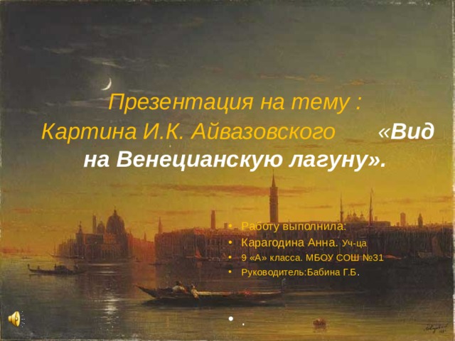 Презентация на тему :   Картина И.К. Айвазовского  « Вид на Венецианскую лагуну». Работу выполнила: Карагодина Анна. Уч-ца 9 «А» класса. МБОУ СОШ №31 Руководитель:Бабина Г.Б .   . 