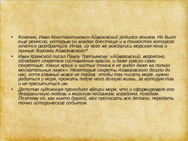 Конечно, Иван Константинович Айвазовский родился гением. Но было еще ремесло, которым он владел блестяще и в тонкостях которого хочется разобраться. Итак, из чего же рождались морская пена и лунные дорожки Айвазовского? Иван Крамской писал Павлу Третьякову: «Айвазовский, вероятно, обладает секретом составления красок, и даже краски сами секретные; таких ярких и чистых тонов я не видел даже на полках москательных лавок». Некоторые секреты Айвазовского дошли до нас, хотя главный вовсе не тайна: чтобы так писать море, нужно родиться у моря, прожить подле него долгую жизнь, за которую так и не пресытиться им. Детство художника проходило вблизи моря, что и сформировало его безграничную любовь к морским пейзажам, кораблям, походам. Поэтому он, как никто другой, мог прописать все детали, передать точно исторические события.  