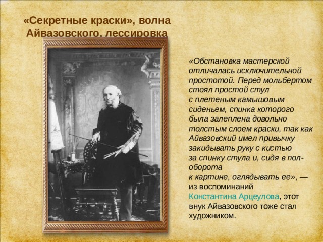 «Секретные краски», волна Айвазовского, лессировка   «Обстановка мастерской отличалась исключительной простотой. Перед мольбертом стоял простой стул с плетеным камышовым сиденьем, спинка которого была залеплена довольно толстым слоем краски, так как Айвазовский имел привычку закидывать руку с кистью за спинку стула и, сидя в пол-оборота к картине, оглядывать ее» , — из воспоминаний  Константина Арцеулова , этот внук Айвазовского тоже стал художником. 