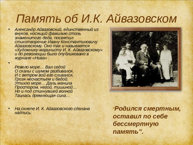 Память об И.К. Айвазовском Александр Айвазовский, единственный из внуков, носящий фамилию столь знаменитого деда, посвятил стихотворение Ивану Константиновичу Айвазовскому. Оно так и называется «Художнику-маринисту И. К. Айвазовскому» и до революции было опубликовано в журнале «Нива» :   Ревело море… Вал седой  О скалы с шумом разбивался,  И с ветром вой его сливался,  Грозя несчастьем и бедой.  Утихло море… Даль манила  Простором, негой, тишиной…  Но и под стихнувшей волной  Таилась дремлющая сила…    На склепе И. К. Айвазовского сделана надпись: “ Родился смертным, оставил по себе бессмертную память”. 
