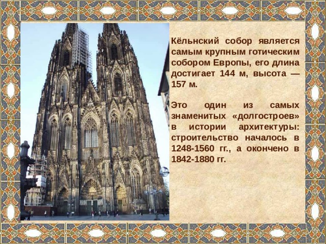 Кёльнский собор является самым крупным готическим собором Европы, его длина достигает 144 м, высота — 157 м. Это один из самых знаменитых «долгостроев» в истории архитектуры: строительство началось в 1248-1560 гг., а окончено в 1842-1880 гг. 