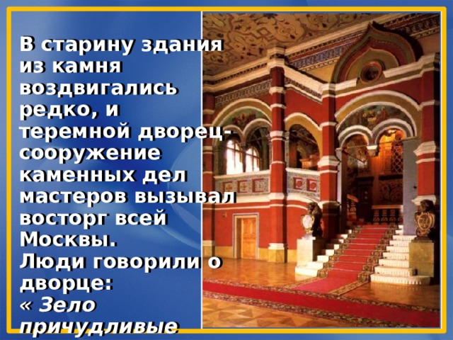 В старину здания из камня воздвигались редко, и теремной дворец- сооружение каменных дел мастеров вызывал восторг всей Москвы. Люди говорили о дворце: « Зело причудливые палаты». 