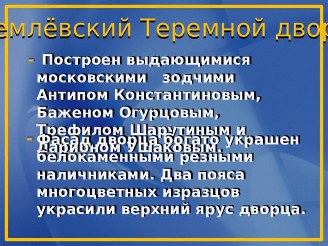 Кремлёвский Теремной дворец  Построен выдающимися московскими зодчими Антипом Константиновым, Баженом Огурцовым, Трефилом Шарутиным и Ларионом Ушаковым.    Фасад дворца богато украшен белокаменными резными наличниками. Два пояса многоцветных изразцов украсили верхний ярус дворца. 