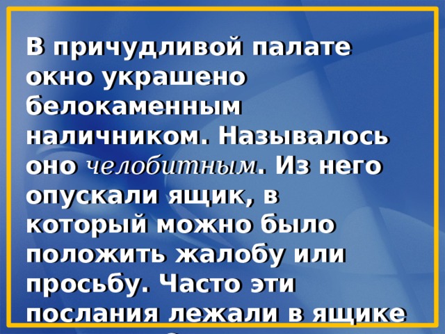 В причудливой палате окно украшено белокаменным наличником. Называлось оно челобитным . Из него опускали ящик, в который можно было положить жалобу или просьбу. Часто эти послания лежали в ящике подолгу. Отсюда и родилось выражение в народе «положить в долгий ящик» . 