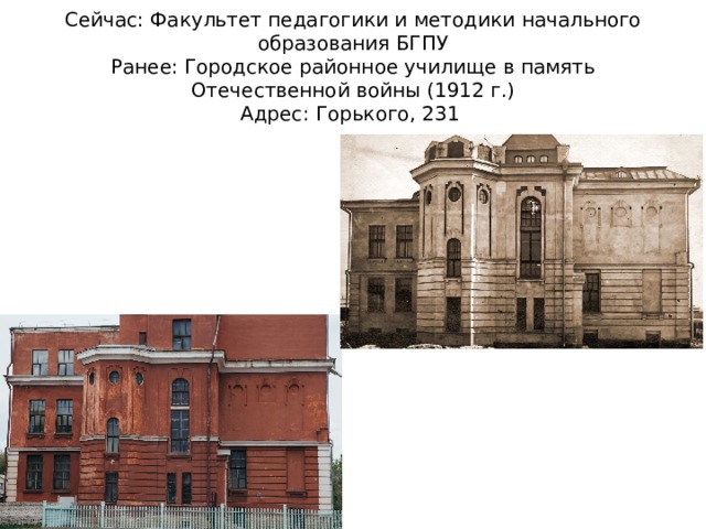 Сейчас: Факультет педагогики и методики начального образования БГПУ  Ранее: Городское районное училище в память Отечественной войны (1912 г.)  Адрес: Горького, 231 