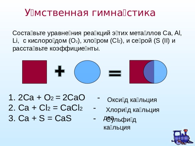 У  мственная гимна  стика Соста вьте уравнения реакций этих металлов Ca, Al, Li, c кислородом (O 2 ), хлором (Сl 2 ), и серой (S (II) и расставьте коэффициенты.  2Ca + O 2  =  2CaO - Ca + Cl 2 = CaCl 2 - Ca + S = CaS -  Окси д кальция  Хлори д  кальция два  Сульфи д кальция 