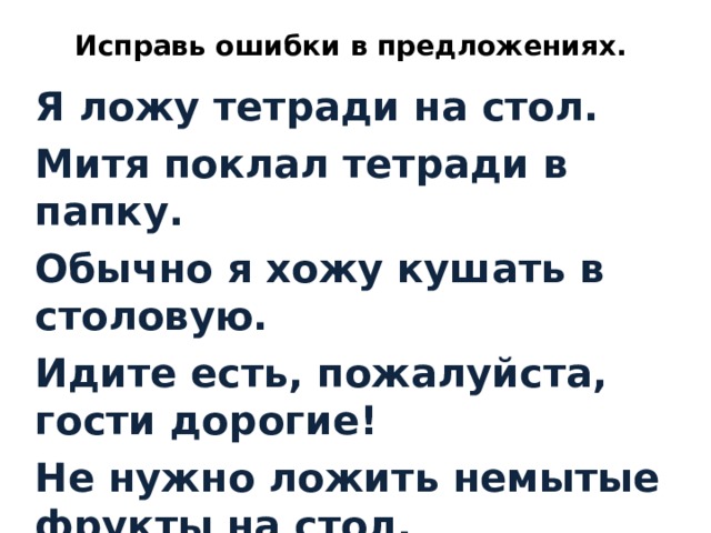 Исправь ошибки в предложениях. Я ложу тетради на стол. Митя поклал тетради в папку. Обычно я хожу кушать в столовую. Идите есть, пожалуйста, гости дорогие! Не нужно ложить немытые фрукты на стол.  