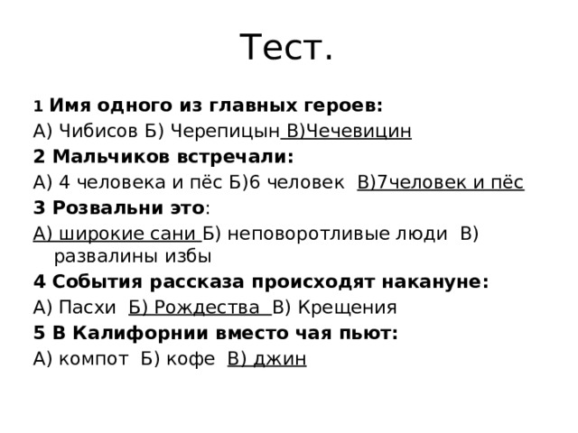 Тест. 1 Имя одного из главных героев: А) Чибисов Б) Черепицын В)Чечевицин 2 Мальчиков встречали: А) 4 человека и пёс Б)6 человек В)7человек и пёс 3 Розвальни это : А) широкие сани Б) неповоротливые люди В) развалины избы 4 События рассказа происходят накануне: А) Пасхи Б) Рождества В) Крещения 5 В Калифорнии вместо чая пьют: А) компот Б) кофе В) джин 