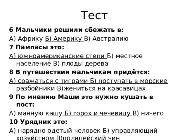 Тест 6 Мальчики решили сбежать в: А) Африку Б) Америку В) Австралию 7 Пампасы это: А) южноамериканские степи Б) местное население В) плоды дерева 8 В путешествии мальчикам придётся: А) сражаться с тиграми Б) поступать в морские разбойники В)жениться на красавицах 9 По мнению Маши это нужно кушать в пост: А) манную кашу Б) горох и чечевицу В) ничего 10 Урядник это: А) нарядно одетый человек Б) управляющий хозяйством В)полицейский чин   