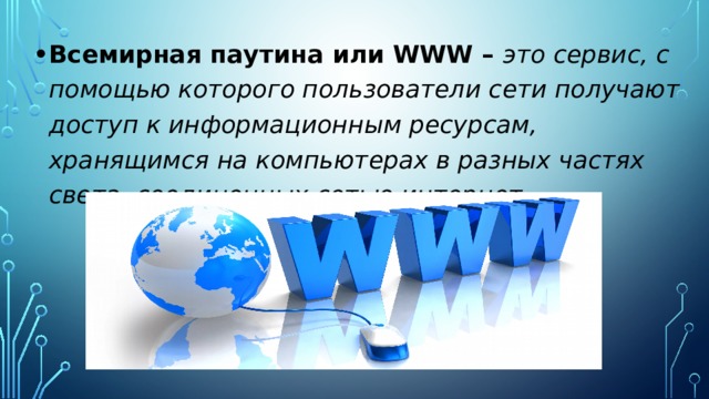 Всемирная паутина или WWW – это сервис, с помощью которого пользователи сети получают доступ к информационным ресурсам, хранящимся на компьютерах в разных частях света, соединенных сетью интернет.    