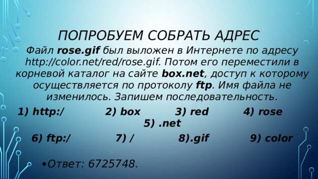 Попробуем собрать адрес Файл  rose.gif  был выложен в Интернете по адресу http://color.net/red/rose.gif. Потом его переместили в корневой каталог на сайте  box.net , доступ к которому осуществляется по протоколу  ftp . Имя файла не изменилось. Запишем последовательность. 1) http:/ 2) box 3) red 4) rose 5) .net 6) ftp:/ 7) / 8).gif 9) color Ответ: 6725748. 