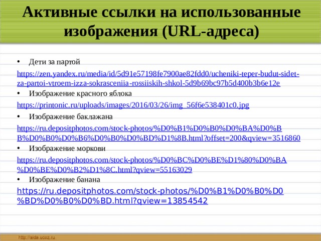 Активные ссылки на использованные изображения (URL-адреса) Дети за партой https://zen.yandex.ru/media/id/5d91e57198fe7900ae82fdd0/ucheniki-teper-budut-sidet-za-partoi-vtroem-izza-sokrasceniia-rossiiskih-shkol-5d9b69bc97b5d400b3b6e12e Изображение красного яблока https://printonic.ru/uploads/images/2016/03/26/img_56f6e538401c0.jpg Изображение баклажана https://ru.depositphotos.com/stock-photos/%D0%B1%D0%B0%D0%BA%D0%BB%D0%B0%D0%B6%D0%B0%D0%BD%D1%8B.html?offset=200&qview=3516860 Изображение моркови https://ru.depositphotos.com/stock-photos/%D0%BC%D0%BE%D1%80%D0%BA%D0%BE%D0%B2%D1%8C.html?qview=55163029 Изображение банана https://ru.depositphotos.com/stock-photos/%D0%B1%D0%B0%D0%BD%D0%B0%D0%BD.html?qview=13854542 
